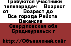 Требуются участники телепередач. › Возраст от ­ 18 › Возраст до ­ 60 - Все города Работа » Вакансии   . Свердловская обл.,Среднеуральск г.